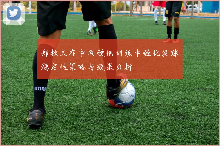 郑钦文在中网硬地训练中强化发球稳定性策略与效果分析