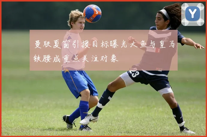 曼联夏窗引援目标曝光大鱼与皇马铁腰成重点关注对象