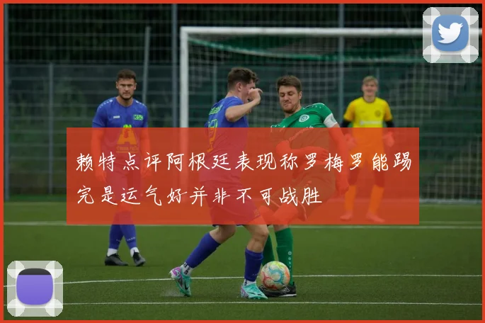 赖特点评阿根廷表现称罗梅罗能踢完是运气好并非不可战胜