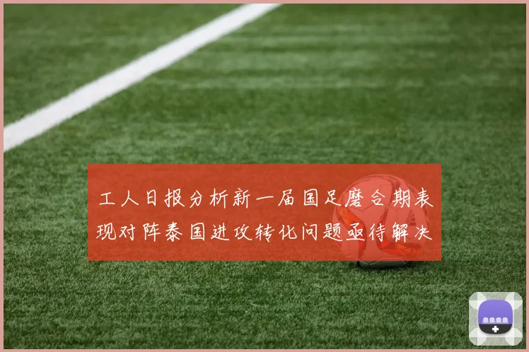 工人日报分析新一届国足磨合期表现对阵泰国进攻转化问题亟待解决