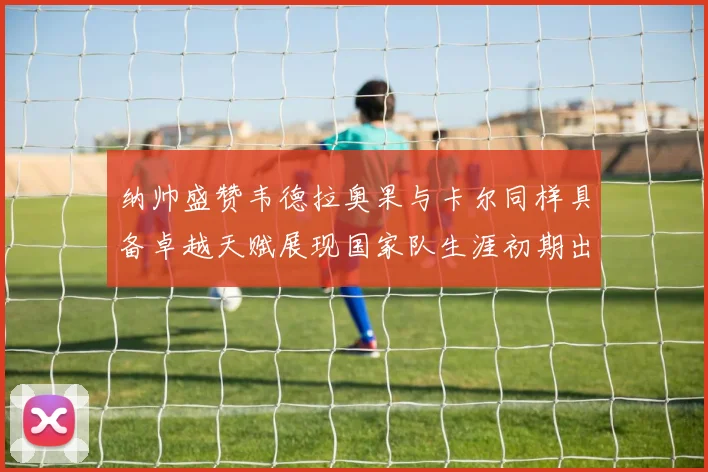 纳帅盛赞韦德拉奥果与卡尔同样具备卓越天赋展现国家队生涯初期出色表现