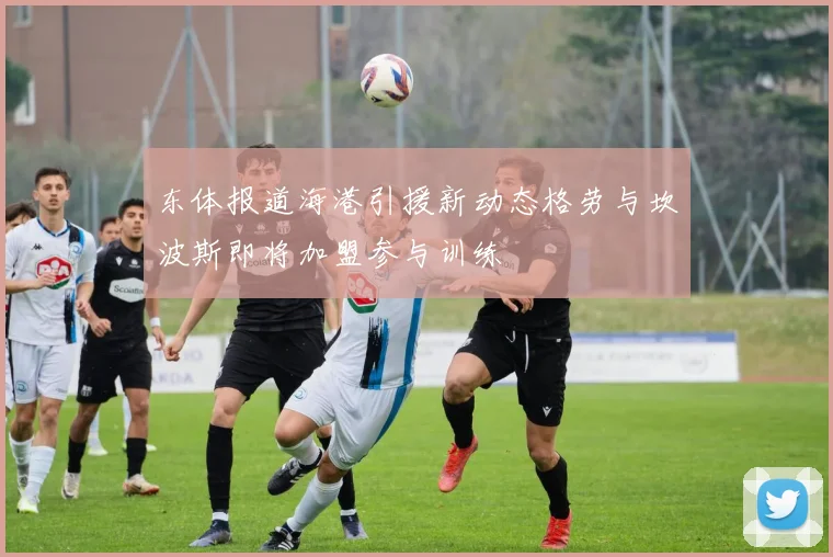 东体报道海港引援新动态格劳与坎波斯即将加盟参与训练