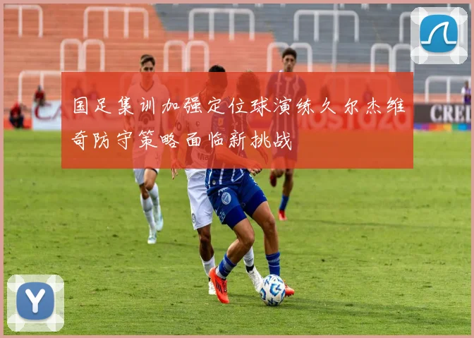 国足集训加强定位球演练久尔杰维奇防守策略面临新挑战