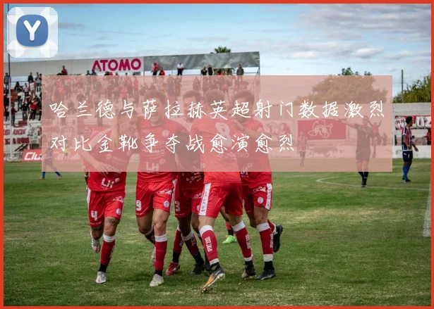 哈兰德与萨拉赫英超射门数据激烈对比金靴争夺战愈演愈烈