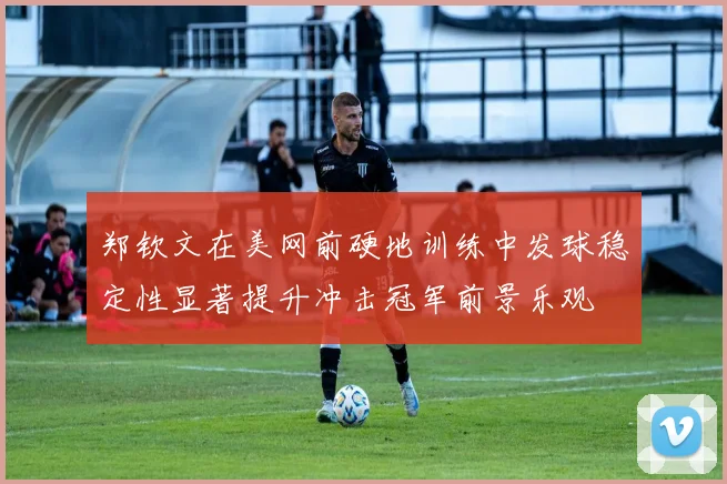 郑钦文在美网前硬地训练中发球稳定性显著提升冲击冠军前景乐观