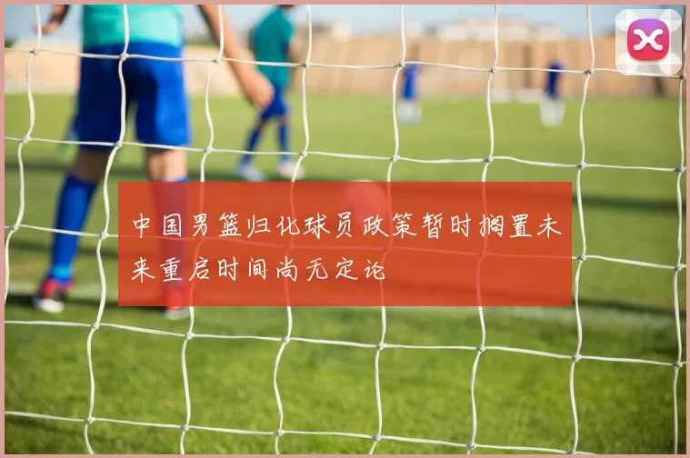 中国男篮归化球员政策暂时搁置未来重启时间尚无定论