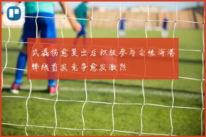 武磊伤愈复出后积极参与合练海港锋线首发竞争愈发激烈
