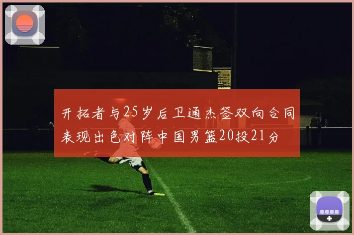 开拓者与25岁后卫通杰签双向合同表现出色对阵中国男篮20投21分