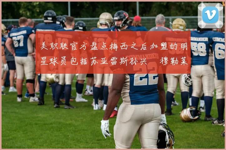 美职联官方盘点梅西之后加盟的明星球员包括苏亚雷斯孙兴慜穆勒莱万等